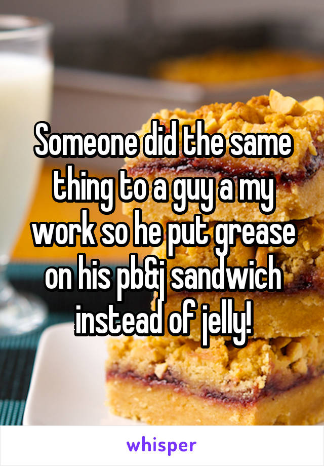 Someone did the same thing to a guy a my work so he put grease on his pb&j sandwich instead of jelly!