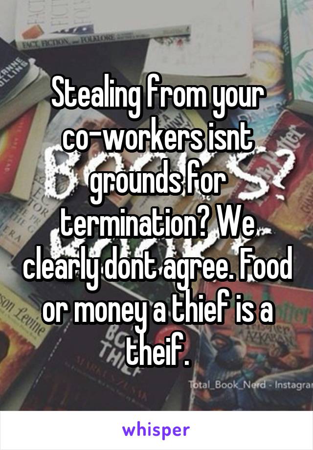 Stealing from your co-workers isnt grounds for termination? We clearly dont agree. Food or money a thief is a theif.