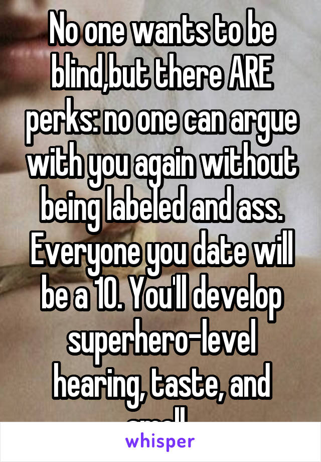 No one wants to be blind,but there ARE perks: no one can argue with you again without being labeled and ass. Everyone you date will be a 10. You'll develop superhero-level hearing, taste, and smell. 