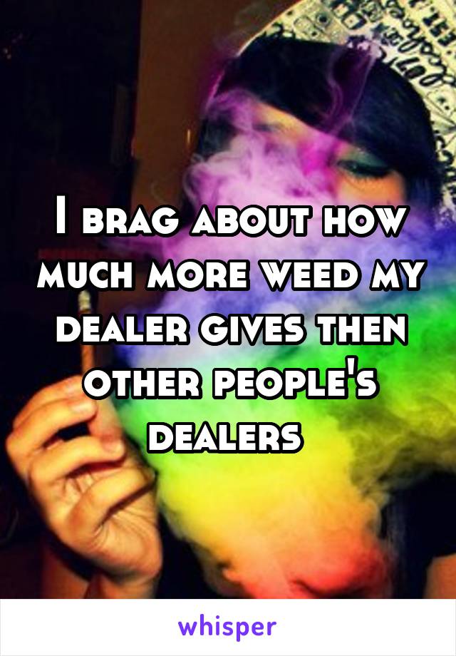 I brag about how much more weed my dealer gives then other people's dealers 