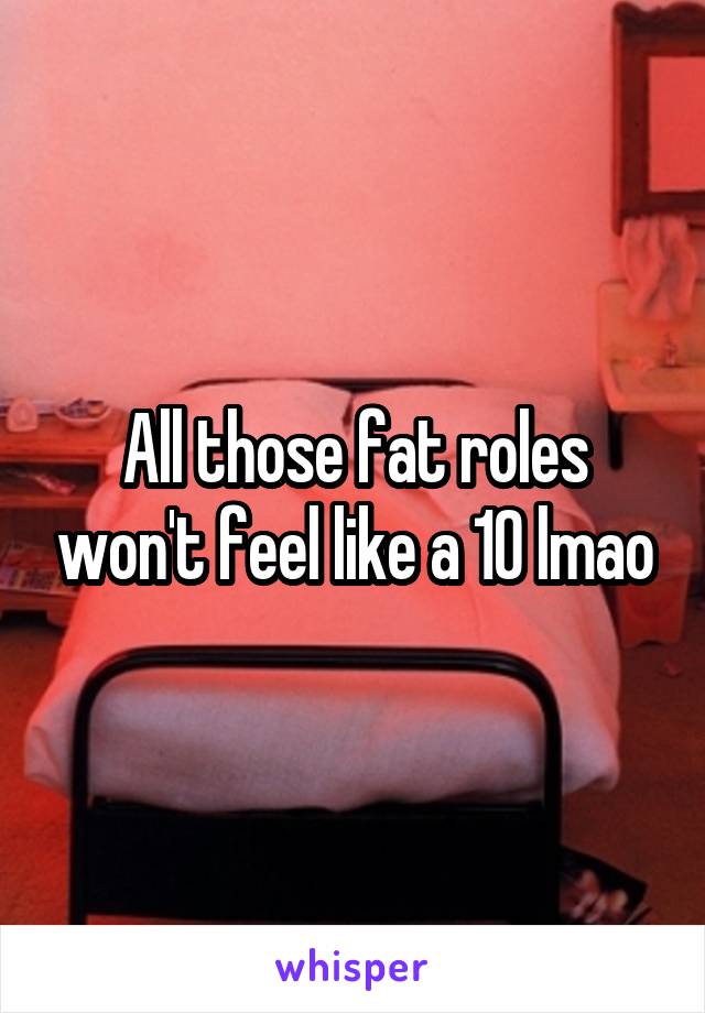 All those fat roles won't feel like a 10 lmao