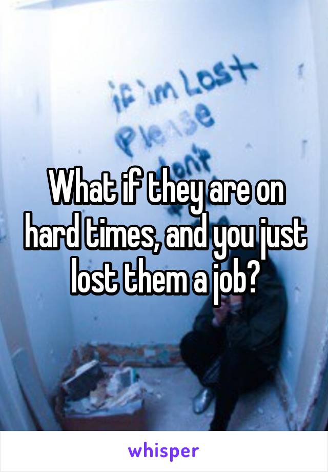 What if they are on hard times, and you just lost them a job?