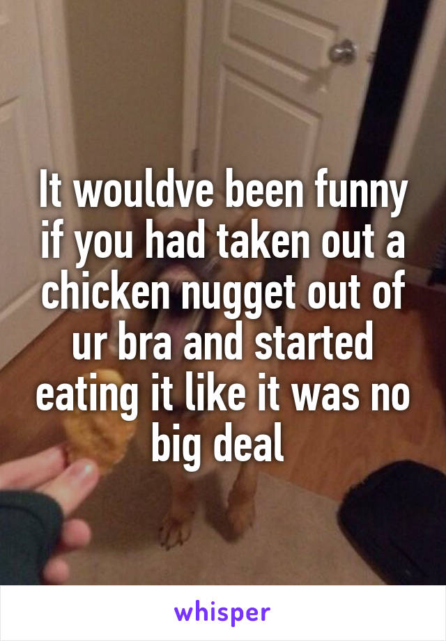 It wouldve been funny if you had taken out a chicken nugget out of ur bra and started eating it like it was no big deal 