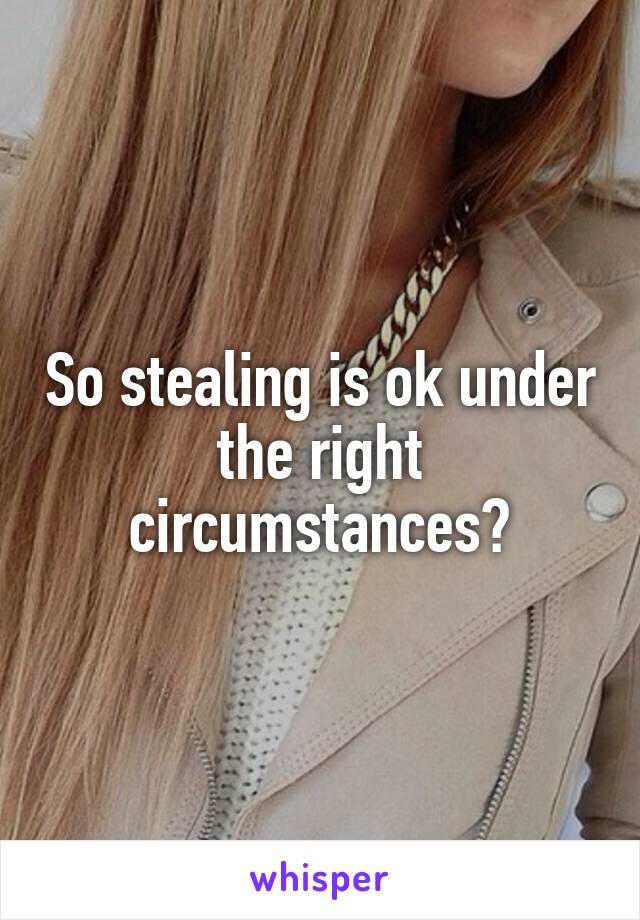 So stealing is ok under the right circumstances?