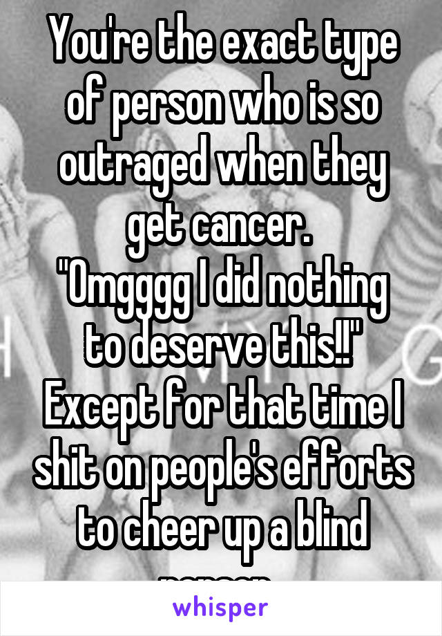 You're the exact type of person who is so outraged when they get cancer. 
"Omgggg I did nothing to deserve this!!"
Except for that time I shit on people's efforts to cheer up a blind person. 