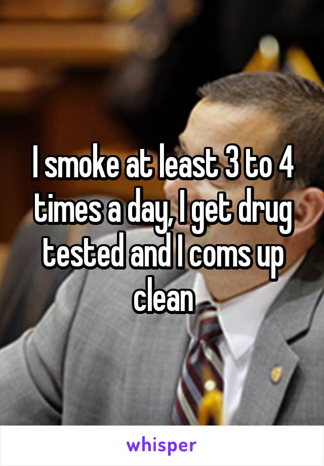 I smoke at least 3 to 4 times a day, I get drug tested and I coms up clean