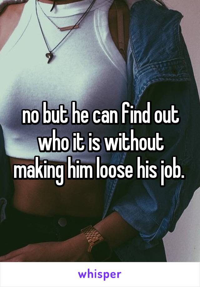 no but he can find out who it is without making him loose his job. 