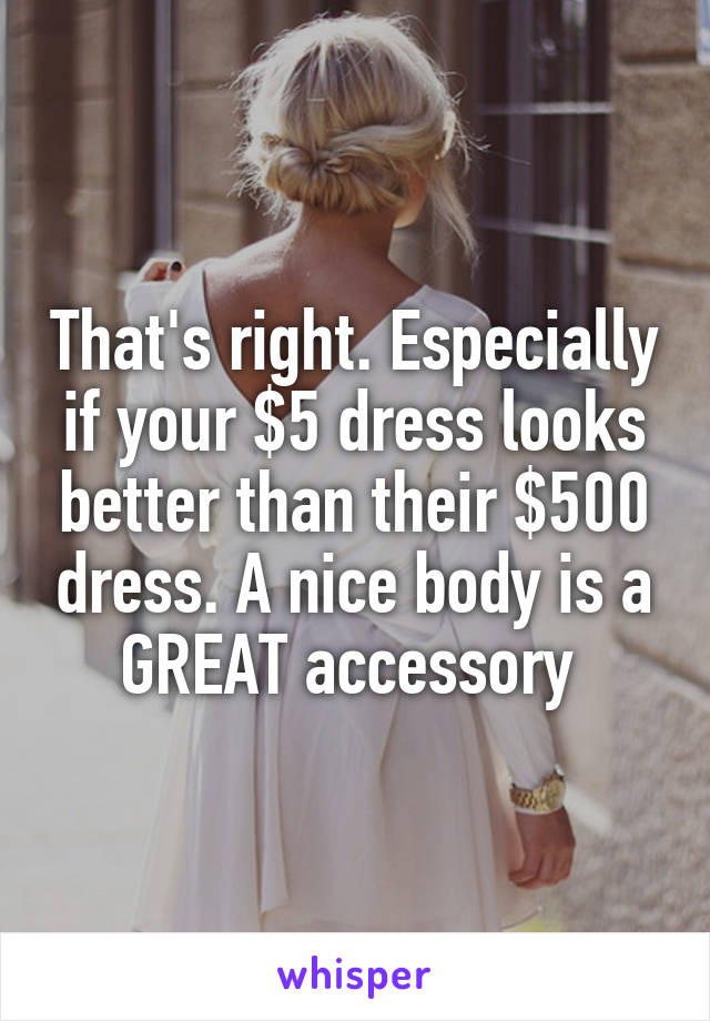 That's right. Especially if your $5 dress looks better than their $500 dress. A nice body is a GREAT accessory 