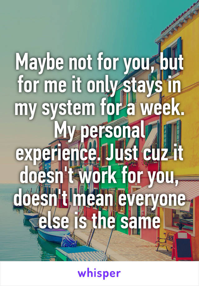 Maybe not for you, but for me it only stays in my system for a week. My personal experience. Just cuz it doesn't work for you, doesn't mean everyone else is the same