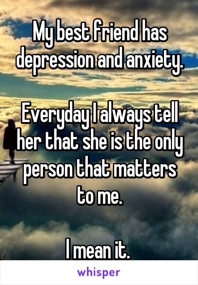 My best friend has depression and anxiety.

Everyday I always tell her that she is the only person that matters to me.

I mean it. 