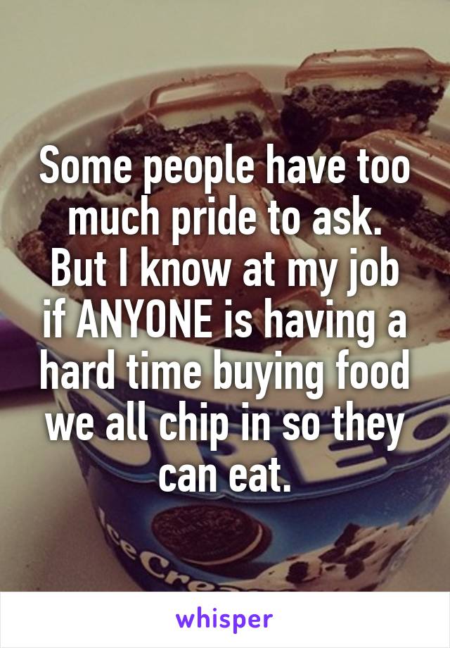 Some people have too much pride to ask.
But I know at my job if ANYONE is having a hard time buying food we all chip in so they can eat.