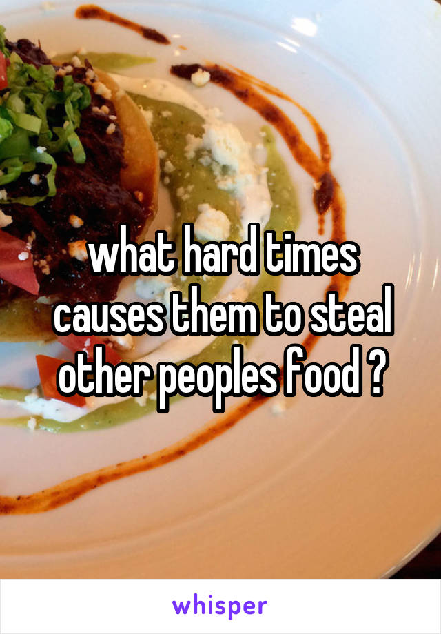 what hard times causes them to steal other peoples food ?