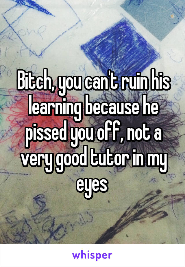 Bitch, you can't ruin his learning because he pissed you off, not a very good tutor in my eyes 