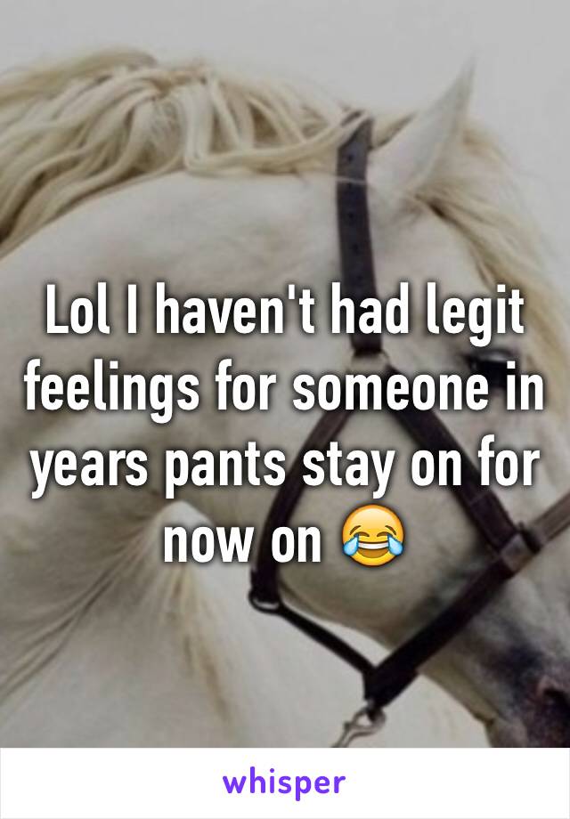 Lol I haven't had legit feelings for someone in years pants stay on for now on 😂