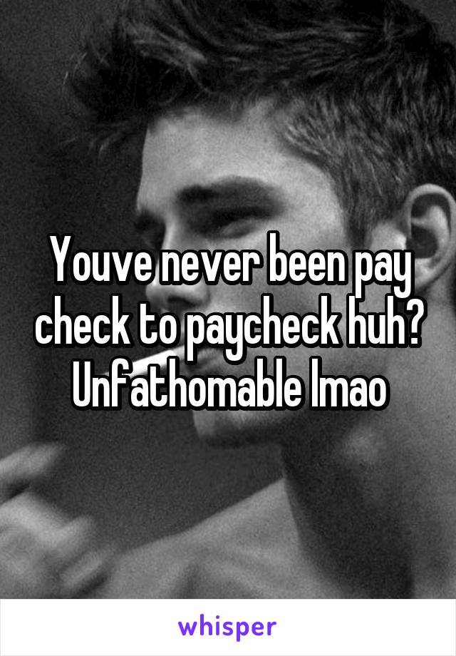 Youve never been pay check to paycheck huh? Unfathomable lmao