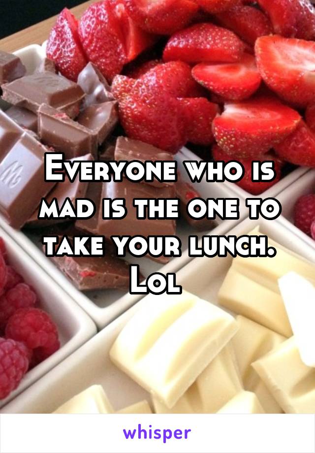 Everyone who is mad is the one to take your lunch. Lol 