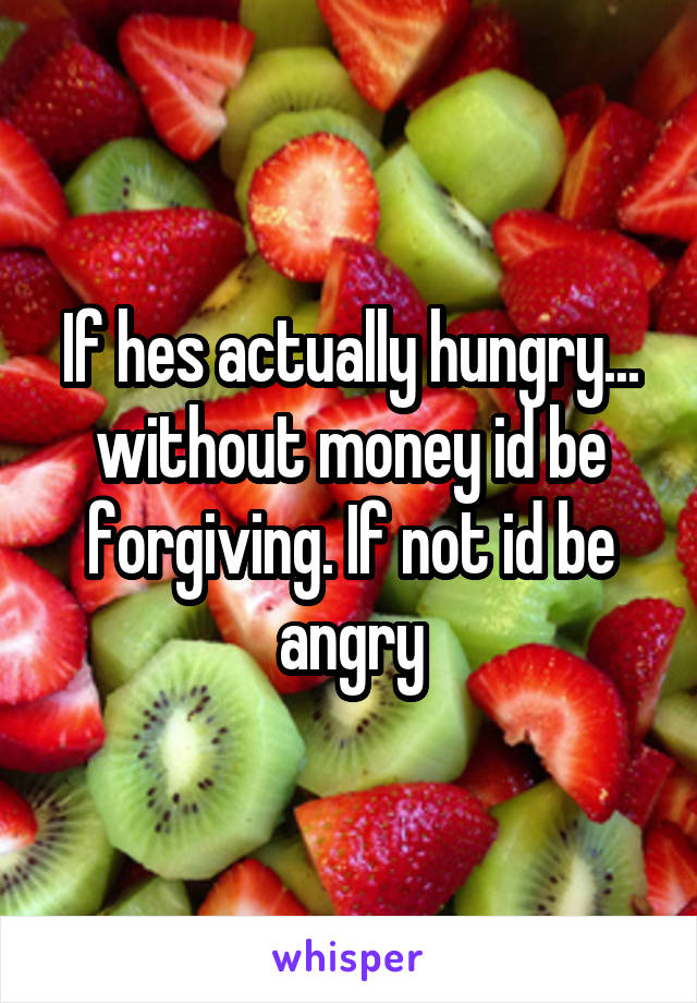 If hes actually hungry... without money id be forgiving. If not id be angry