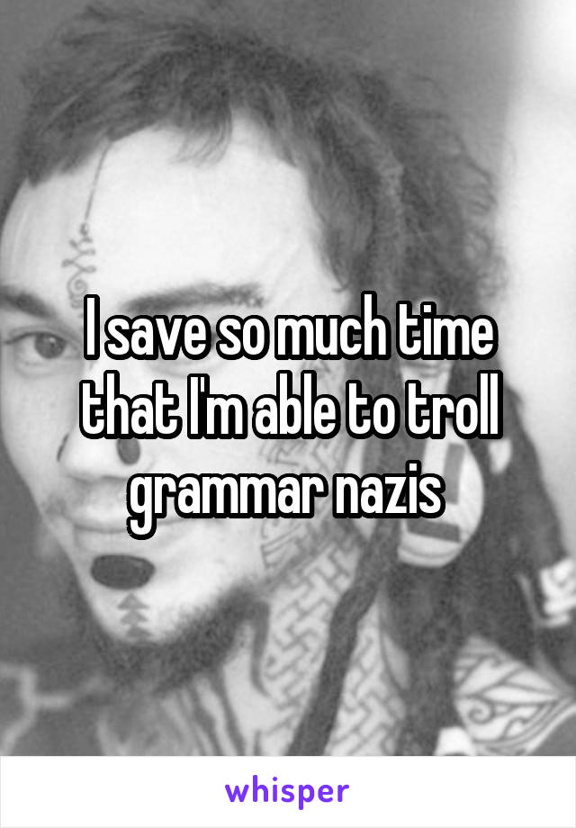 I save so much time that I'm able to troll grammar nazis 