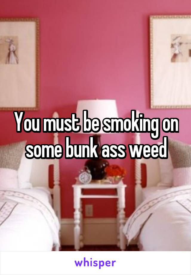 You must be smoking on some bunk ass weed