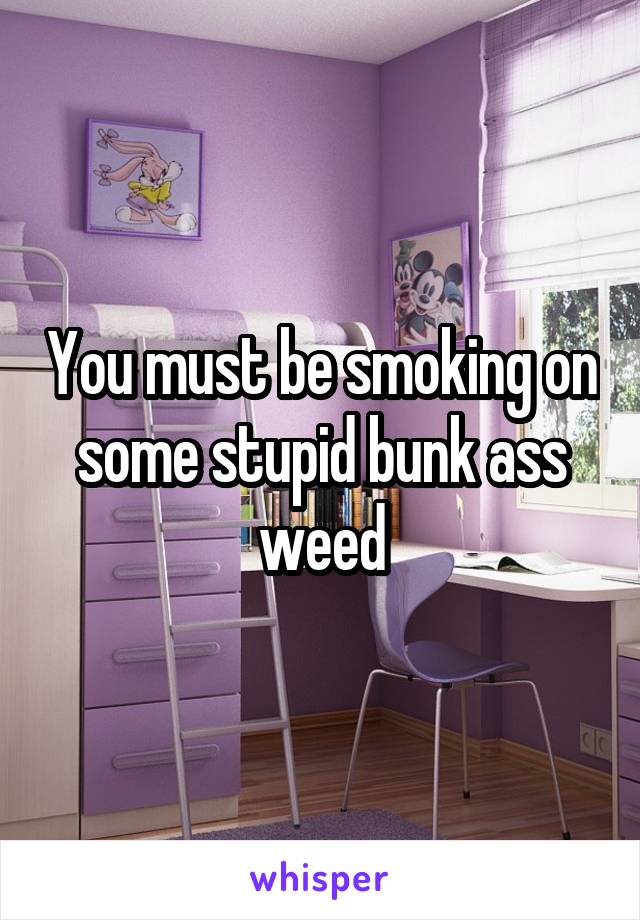 You must be smoking on some stupid bunk ass weed