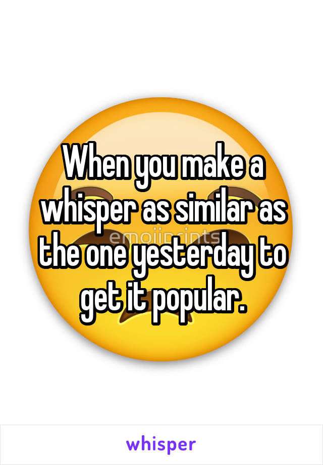 When you make a whisper as similar as the one yesterday to get it popular.