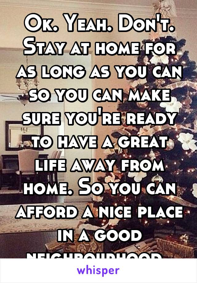 Ok. Yeah. Don't. Stay at home for as long as you can so you can make sure you're ready to have a great life away from home. So you can afford a nice place in a good neighbourhood. 