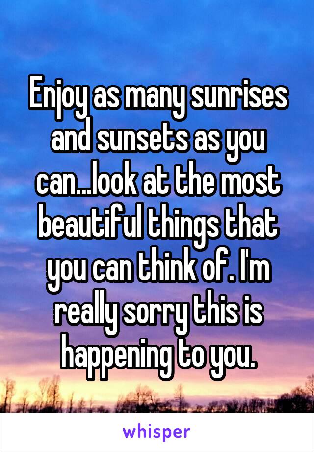 Enjoy as many sunrises and sunsets as you can...look at the most beautiful things that you can think of. I'm really sorry this is happening to you.