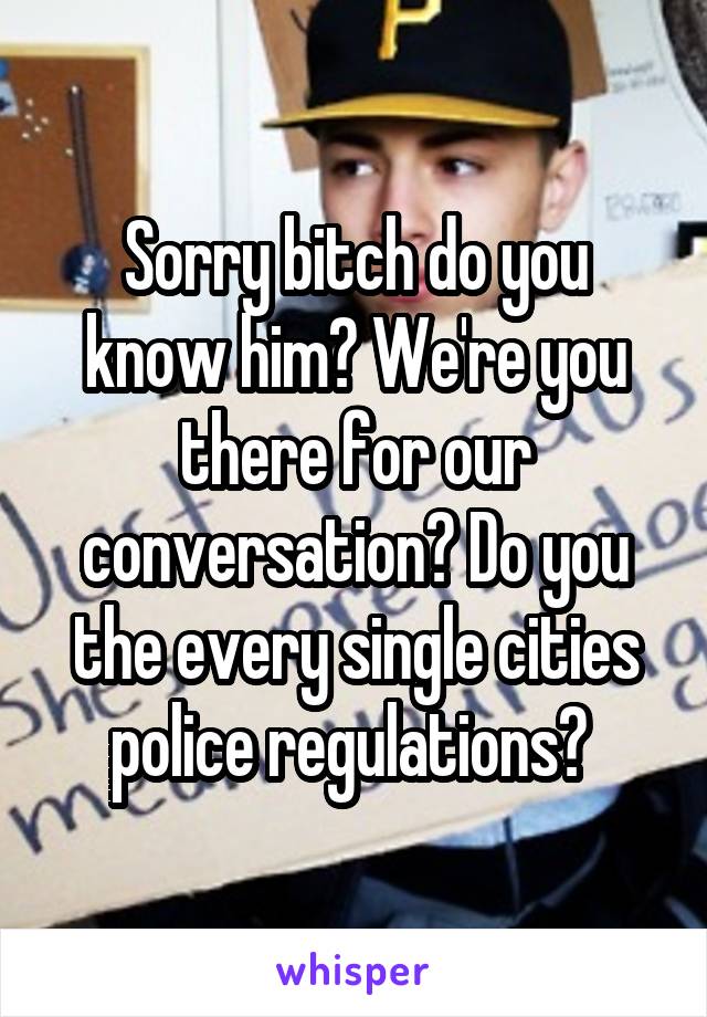 Sorry bitch do you know him? We're you there for our conversation? Do you the every single cities police regulations? 