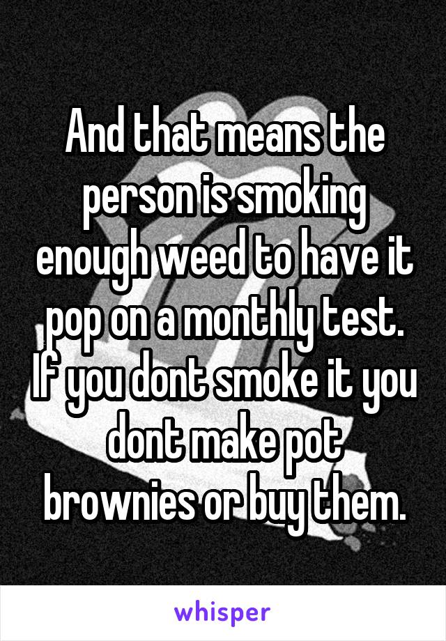 And that means the person is smoking enough weed to have it pop on a monthly test. If you dont smoke it you dont make pot brownies or buy them.