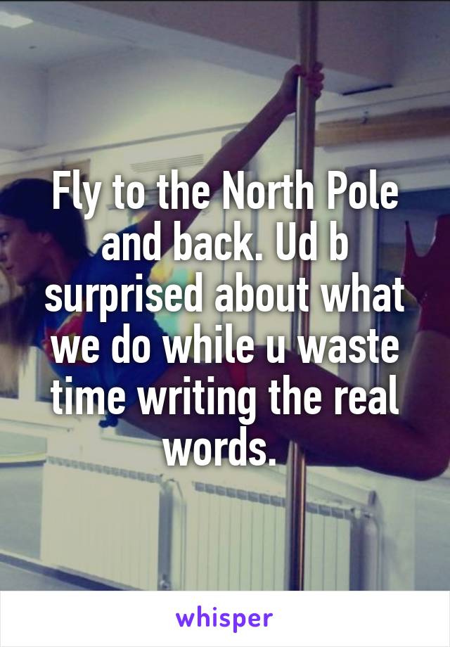 Fly to the North Pole and back. Ud b surprised about what we do while u waste time writing the real words. 