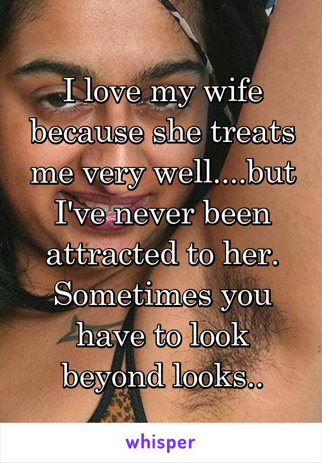I love my wife because she treats me very well....but I've never been attracted to her. Sometimes you have to look beyond looks..