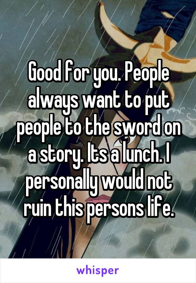 Good for you. People always want to put people to the sword on a story. Its a lunch. I personally would not ruin this persons life.