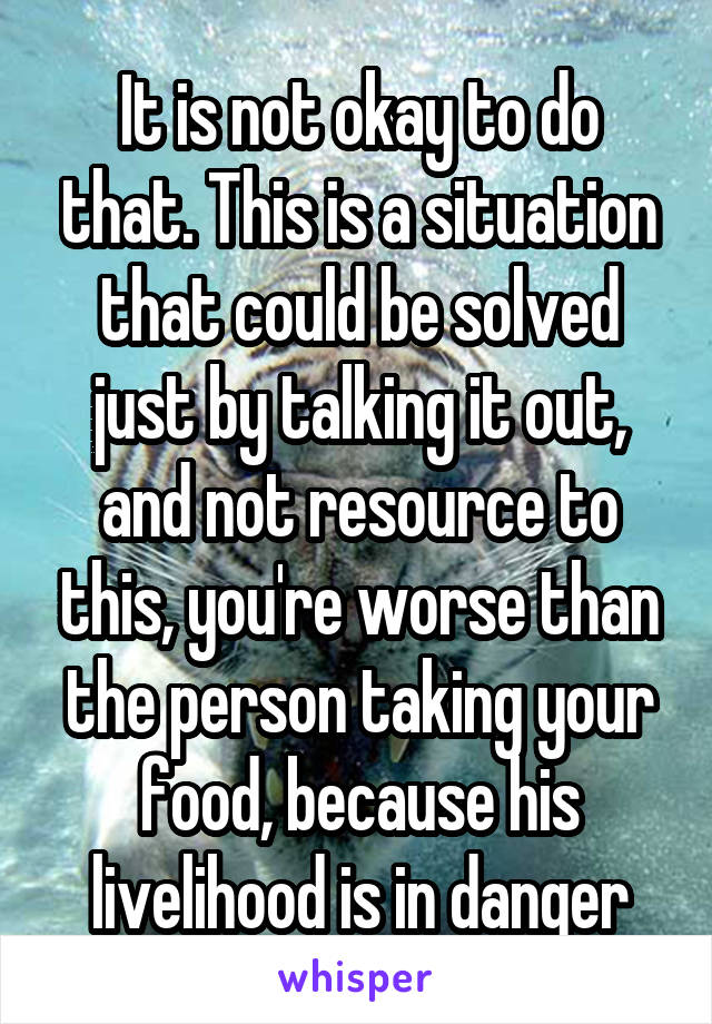 It is not okay to do that. This is a situation that could be solved just by talking it out, and not resource to this, you're worse than the person taking your food, because his livelihood is in danger