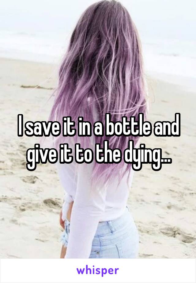 I save it in a bottle and give it to the dying...