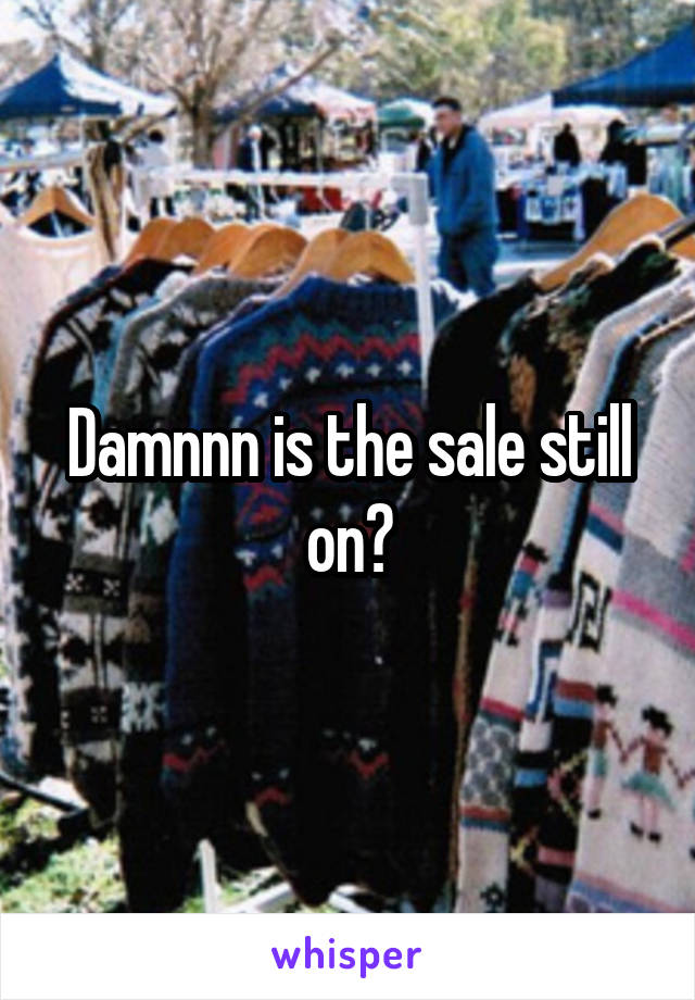 Damnnn is the sale still on?