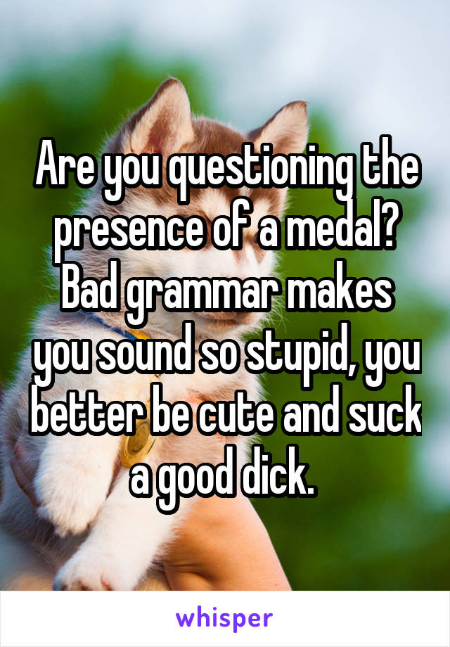 Are you questioning the presence of a medal? Bad grammar makes you sound so stupid, you better be cute and suck a good dick. 