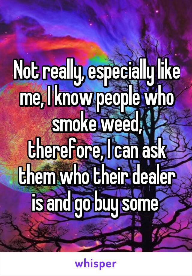 Not really, especially like me, I know people who smoke weed, therefore, I can ask them who their dealer is and go buy some 