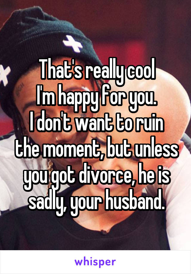 That's really cool
I'm happy for you.
I don't want to ruin the moment, but unless you got divorce, he is sadly, your husband.