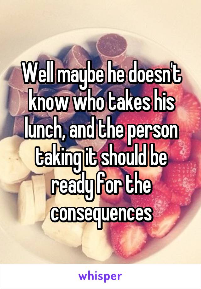 Well maybe he doesn't know who takes his lunch, and the person taking it should be ready for the consequences