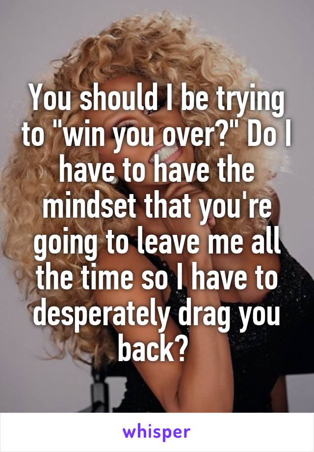 You should I be trying to "win you over?" Do I have to have the mindset that you're going to leave me all the time so I have to desperately drag you back? 