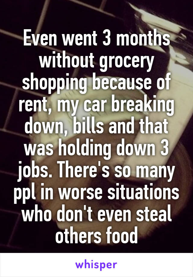 Even went 3 months without grocery shopping because of rent, my car breaking down, bills and that was holding down 3 jobs. There's so many ppl in worse situations who don't even steal others food