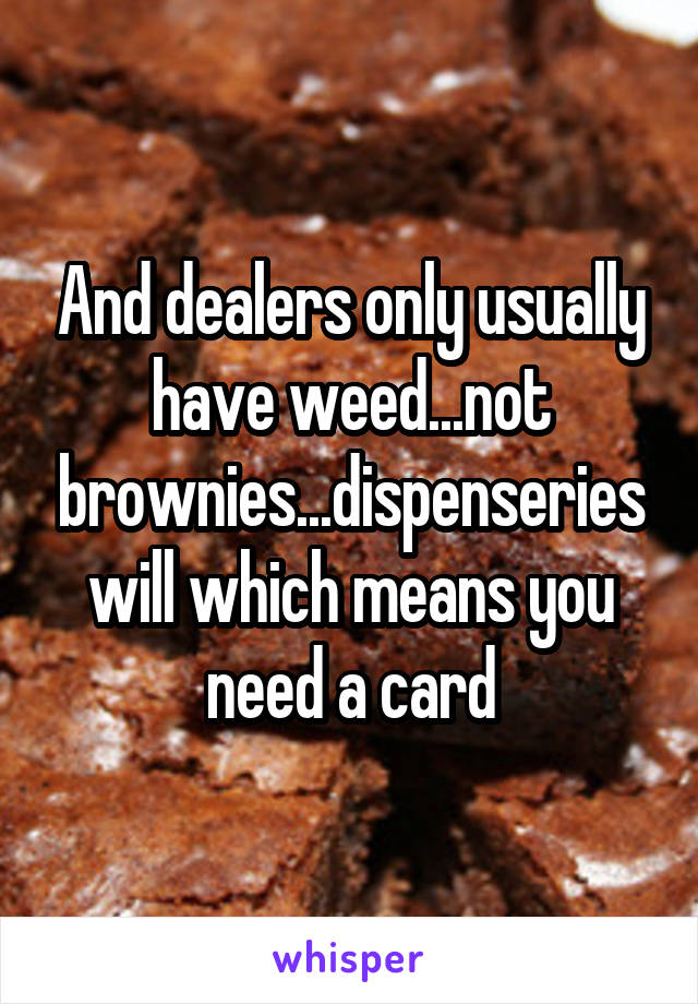 And dealers only usually have weed...not brownies...dispenseries will which means you need a card