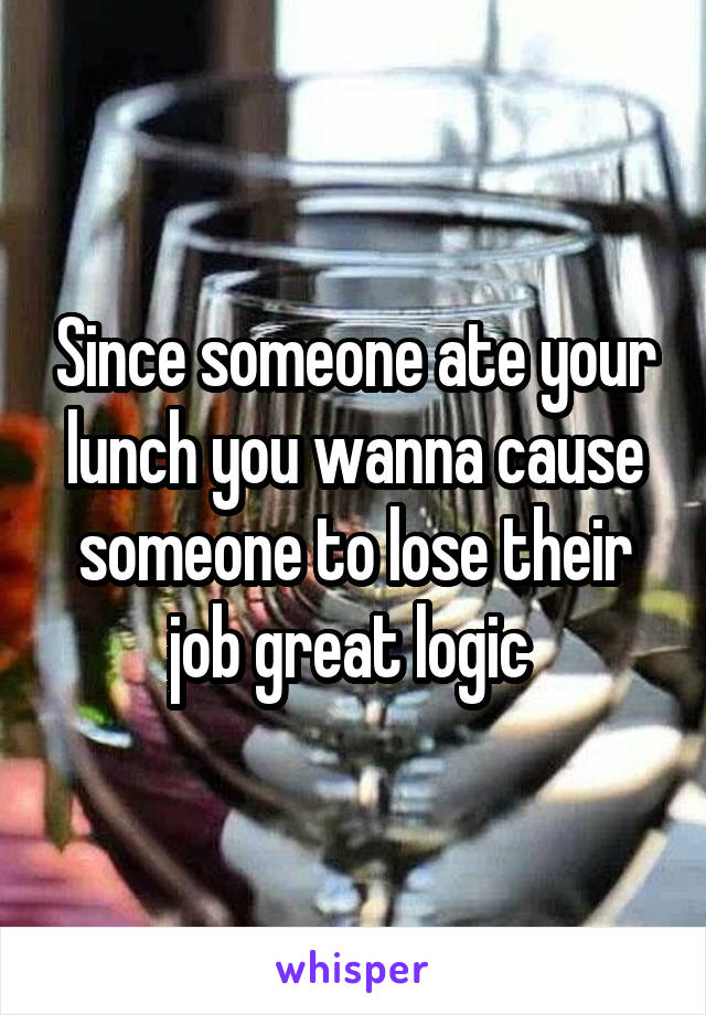 Since someone ate your lunch you wanna cause someone to lose their job great logic 