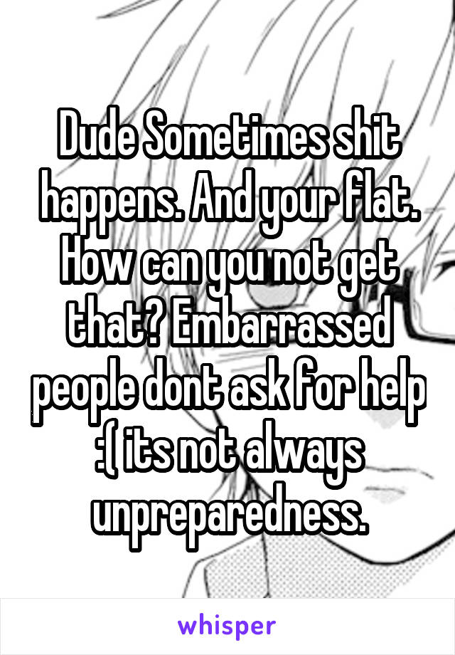 Dude Sometimes shit happens. And your flat. How can you not get that? Embarrassed people dont ask for help :( its not always unpreparedness.