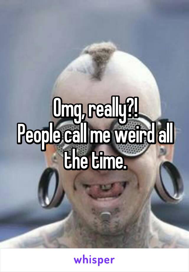 Omg, really?!
People call me weird all the time.