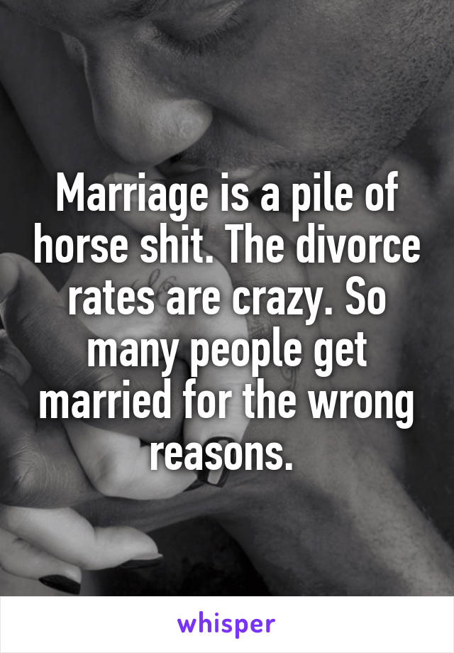 Marriage is a pile of horse shit. The divorce rates are crazy. So many people get married for the wrong reasons. 