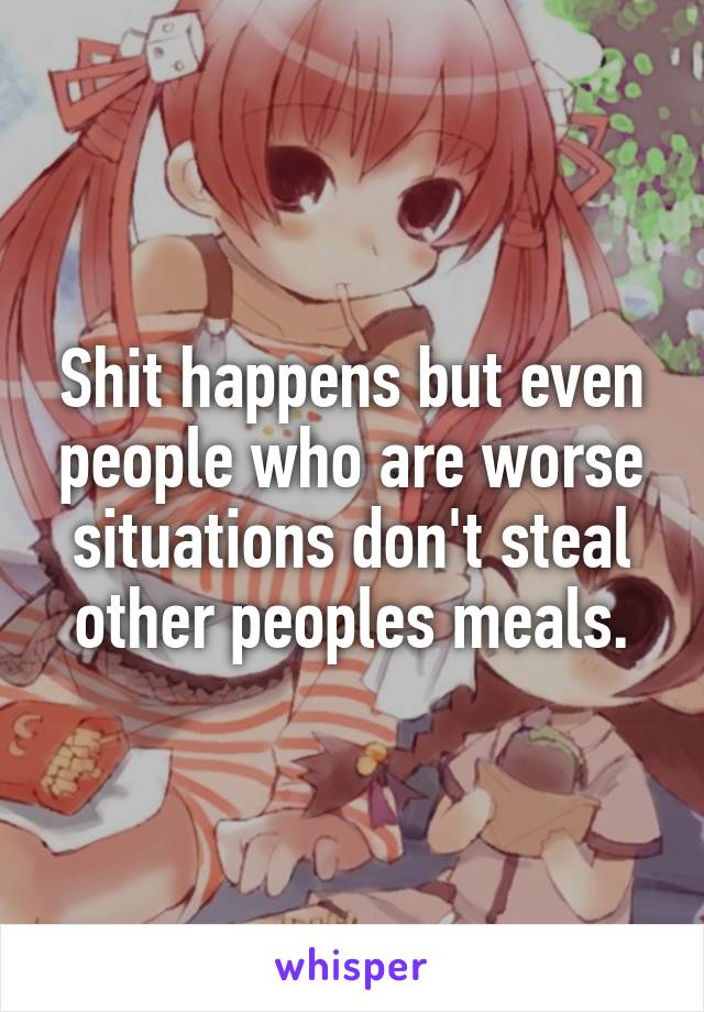 Shit happens but even people who are worse situations don't steal other peoples meals.