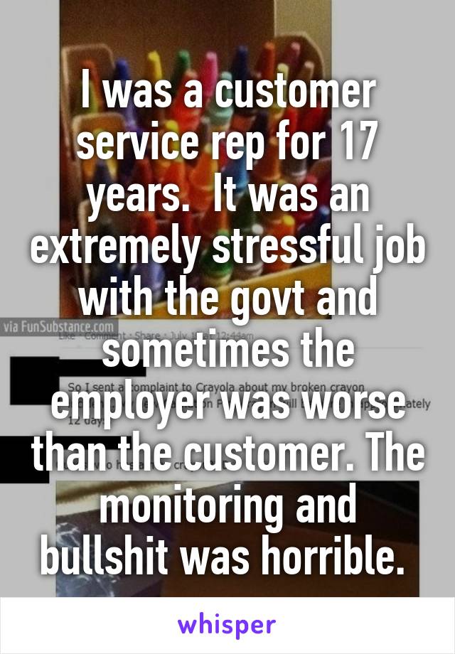 I was a customer service rep for 17 years.  It was an extremely stressful job with the govt and sometimes the employer was worse than the customer. The monitoring and bullshit was horrible. 