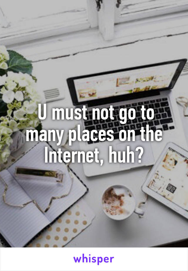  U must not go to many places on the Internet, huh?