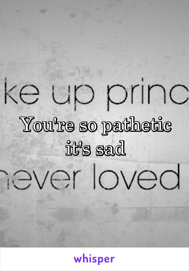 You're so pathetic it's sad